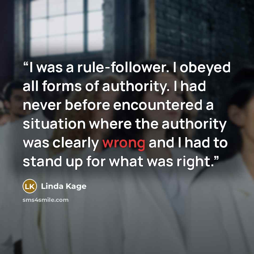 “I was a rule-follower. I obeyed all forms of authority. I had never before encountered a situation where the authority was clearly wrong and I had to stand up for what was right.” quote by Linda Kage