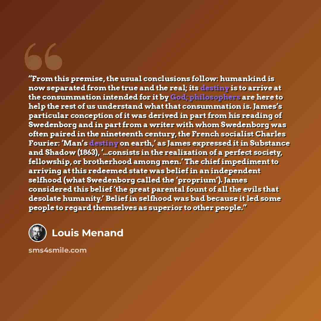 “From this premise, the usual conclusions follow: humankind is now separated from the true and the real; its destiny is to arrive at the consummation intended for it by God; philosophers are here to help the rest of us understand what that consummation is. James’s particular conception of it was…” quote by Louis Menand