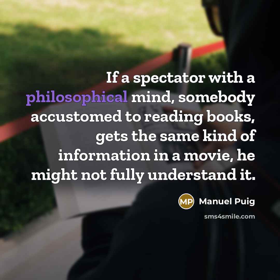 “If a spectator with a philosophical mind, somebody accustomed to reading books, gets the same kind of information in a movie, he might not fully understand it.” quote by Manuel Puig