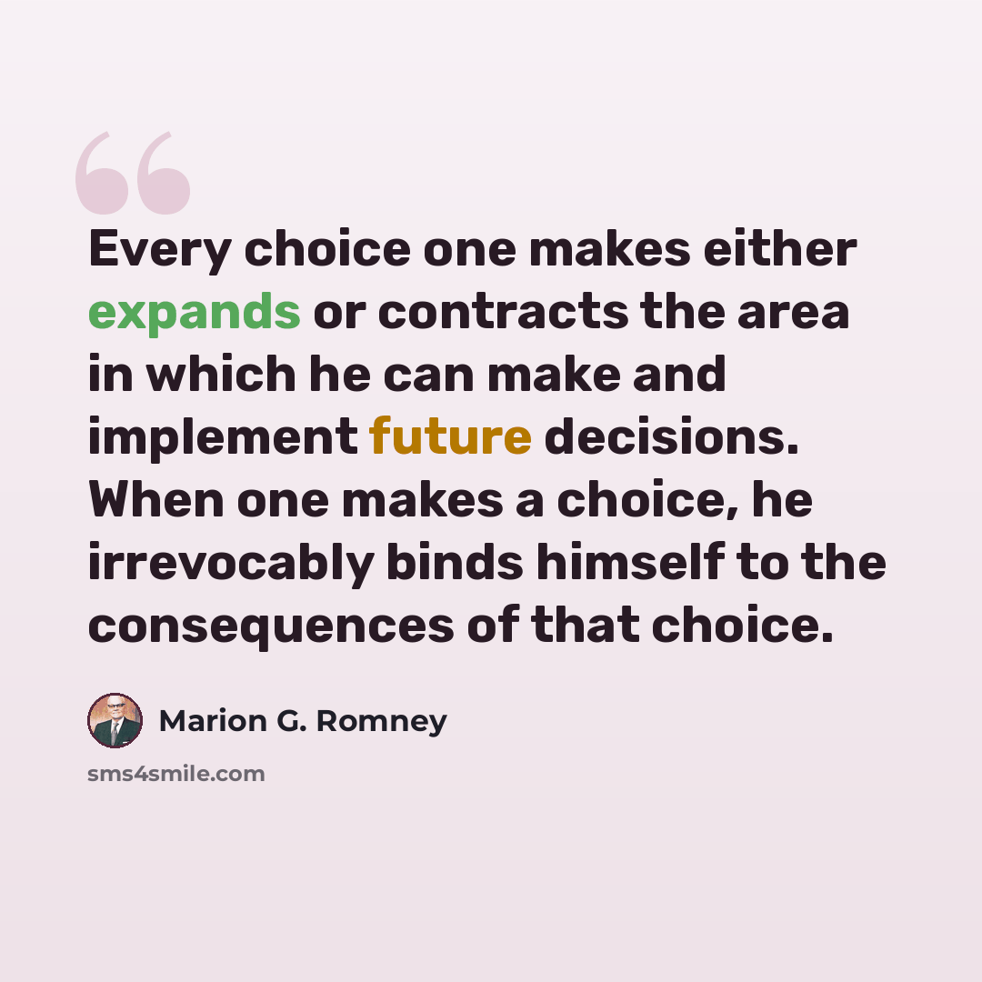 “Every choice one makes either expands or contracts the area in which he can make and implement future decisions. When one makes a choice, he irrevocably binds himself to the consequences of that choice.” quote by Marion G. Romney