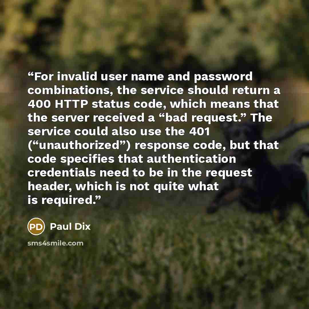 “For invalid user name and password combinations, the service should return a 400 HTTP status code, which means that the server received a “bad request.” The service could also use the 401 (“unauthorized”) response code, but that code specifies that authentication credentials need to be in the…” quote by Paul Dix