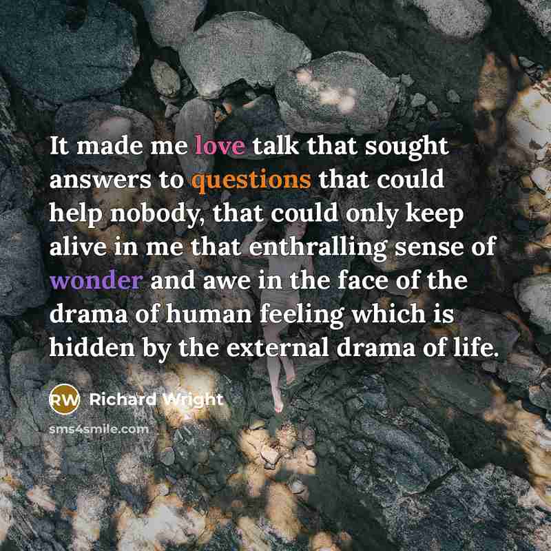 “It made me love talk that sought answers to questions that could help nobody, that could only keep alive in me that enthralling sense of wonder and awe in the face of the drama of human feeling which is hidden by the external drama of life.” quote by Richard Wright