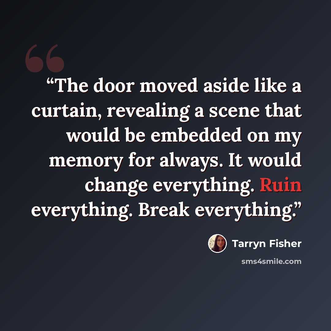 “The door moved aside like a curtain, revealing a scene that would be embedded on my memory for always. It would change everything. Ruin everything. Break everything.” quote by Tarryn Fisher