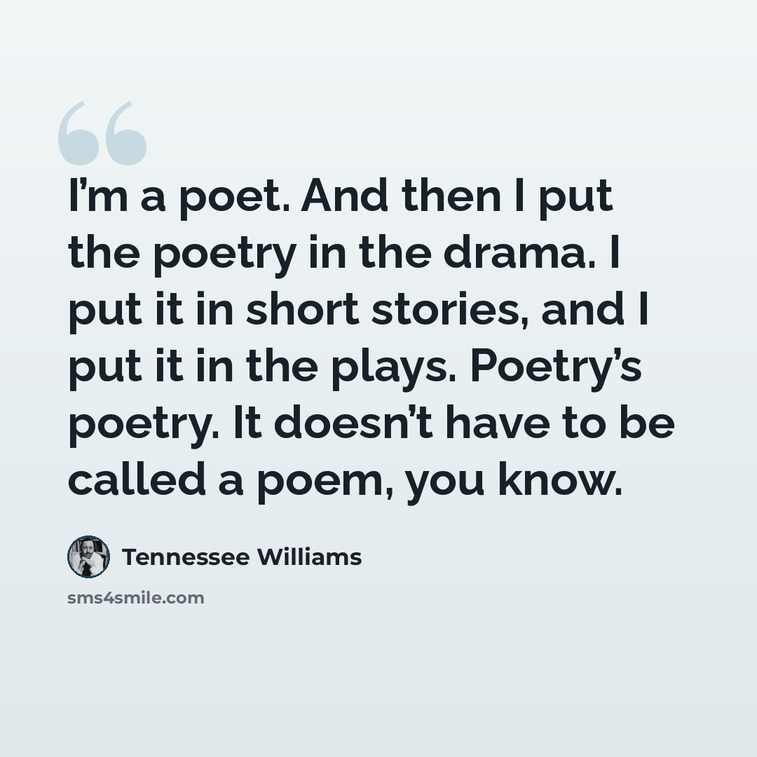 “I’m a poet. And then I put the poetry in the drama. I put it in short stories, and I put it in the plays. Poetry’s poetry. It doesn’t have to be called a poem, you know.” quote by Tennessee Williams