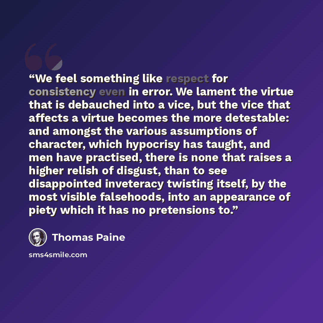 “We feel something like respect for consistency even in error. We lament the virtue that is debauched into a vice, but the vice that affects a virtue becomes the more detestable: and amongst the various assumptions of character, which hypocrisy has taught, and men have practised, there is none that…” quote by Thomas Paine