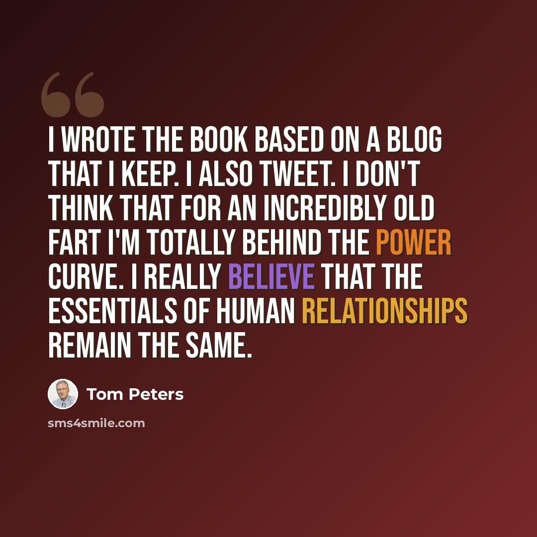 “I wrote the book based on a blog that I keep. I also tweet. I don't think that for an incredibly old fart I'm totally behind the power curve. I really believe that the essentials of human relationships remain the same.” quote by Tom Peters