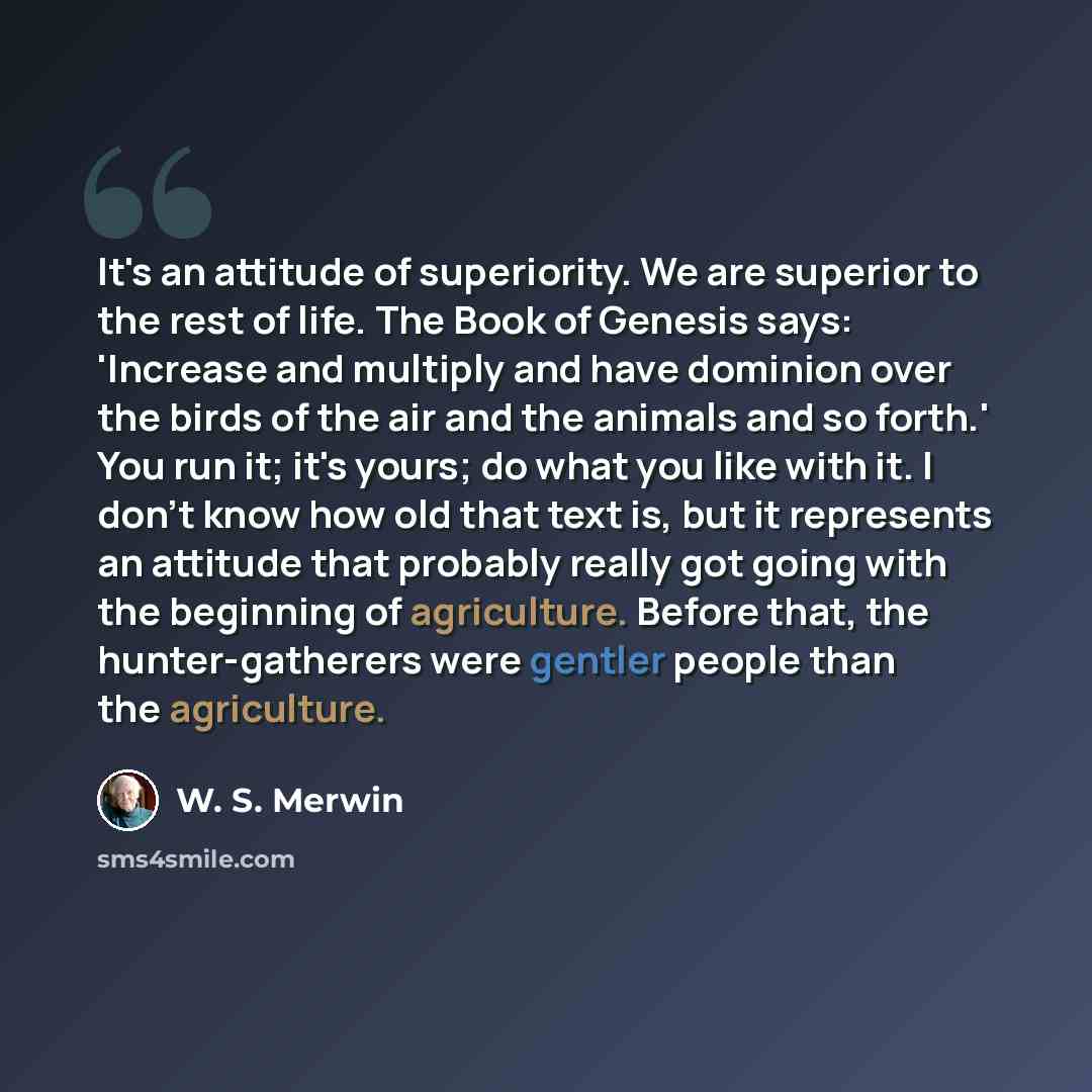 “It's an attitude of superiority. We are superior to the rest of life. The Book of Genesis says: 'Increase and multiply and have dominion over the birds of the air and the animals and so forth.' You run it; it's yours; do what you like with it. I don't know how old that text is, but it represents…” quote by W. S. Merwin