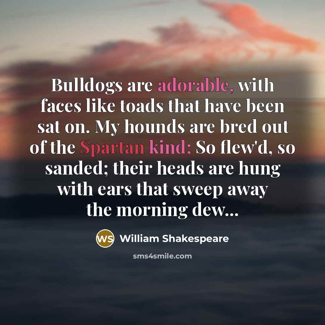 “Bulldogs are adorable, with faces like toads that have been sat on. My hounds are bred out of the Spartan kind; So flew'd, so sanded; their heads are hung with ears that sweep away the morning dew...” quote by William Shakespeare