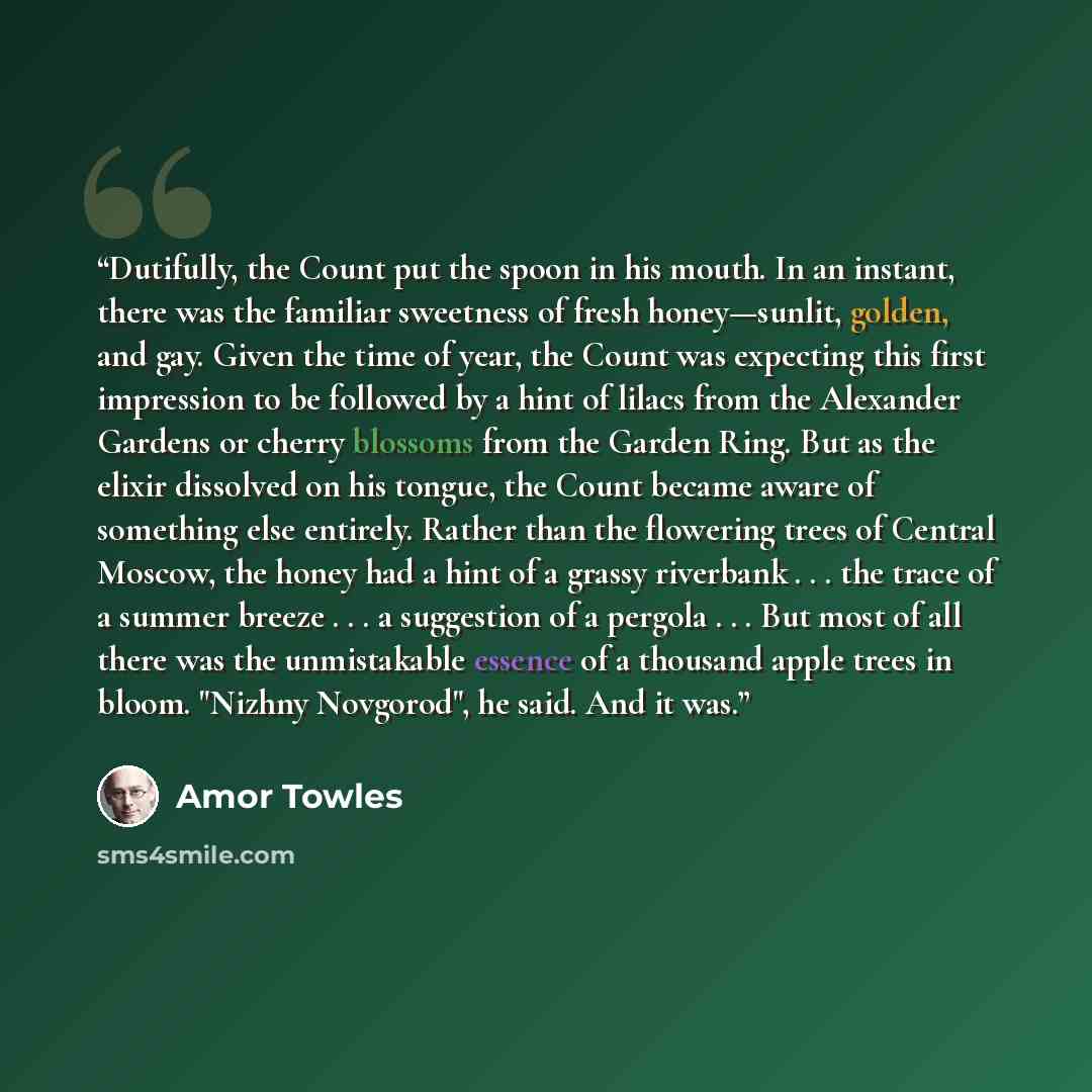 “Dutifully, the Count put the spoon in his mouth. In an instant, there was the familiar sweetness of fresh honey—sunlit, golden, and gay. Given the time of year, the Count was expecting this first impression to be followed by a hint of lilacs from the Alexander Gardens or cherry blossoms from the…” quote by Amor Towles