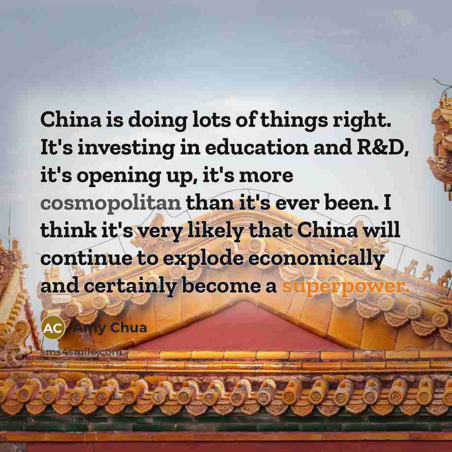 “China is doing lots of things right. It's investing in education and R&D, it's opening up, it's more cosmopolitan than it's ever been. I think it's very likely that China will continue to explode economically and certainly become a superpower.” quote by Amy Chua