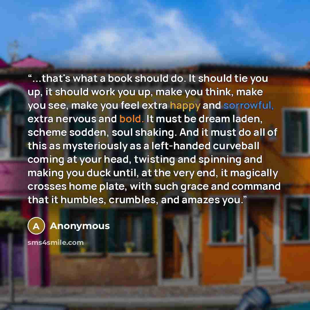 “...that's what a book should do. It should tie you up, it should work you up, make you think, make you see, make you feel extra happy and sorrowful, extra nervous and bold. It must be dream laden, scheme sodden, soul shaking. And it must do all of this as mysteriously as a left-handed curveball…” quote by Anonymous