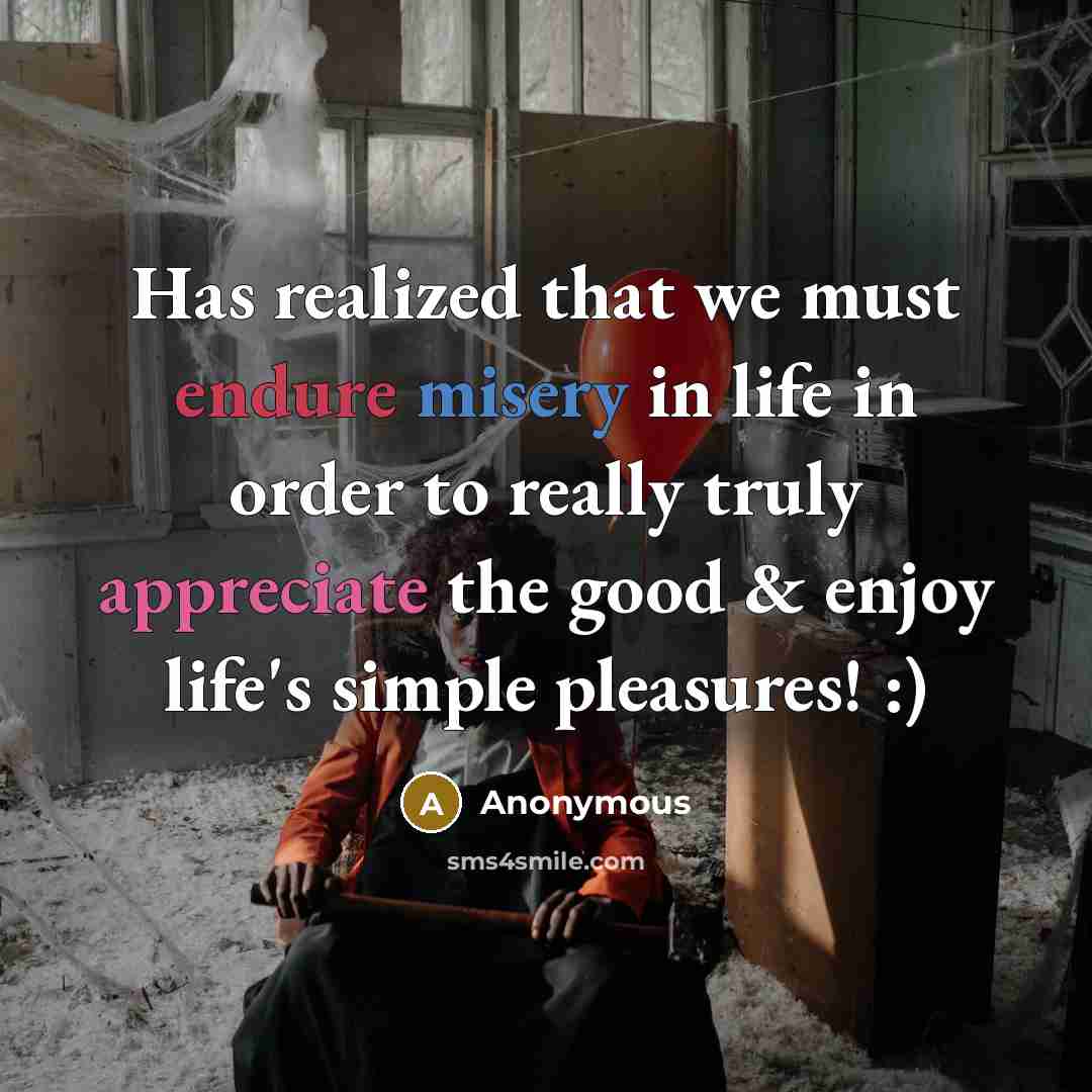 “Has realized that we must endure misery in life in order to really truly appreciate the good & enjoy life's simple pleasures! :)” quote by Anonymous