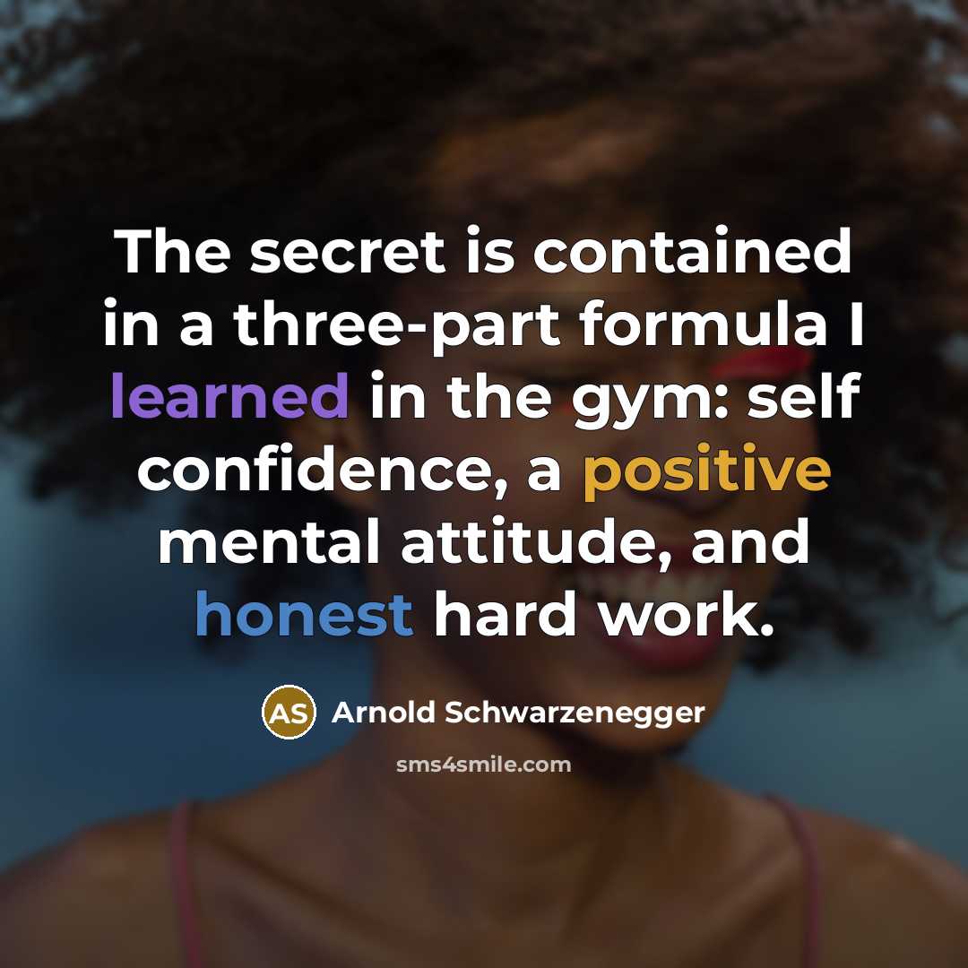 “The secret is contained in a three-part formula I learned in the gym: self confidence, a positive mental attitude, and honest hard work.” quote by Arnold Schwarzenegger