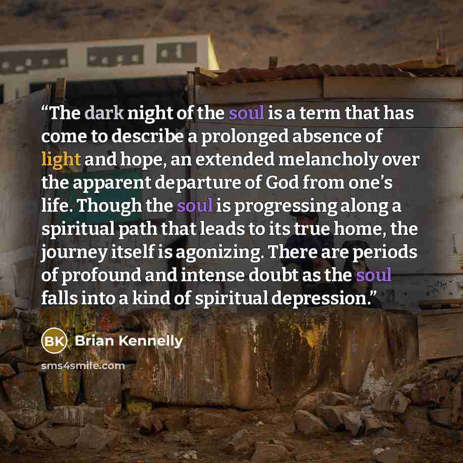 “The dark night of the soul is a term that has come to describe a prolonged absence of light and hope, an extended melancholy over the apparent departure of God from one’s life. Though the soul is progressing along a spiritual path that leads to its true home, the journey itself is agonizing. There…” quote by Brian Kennelly