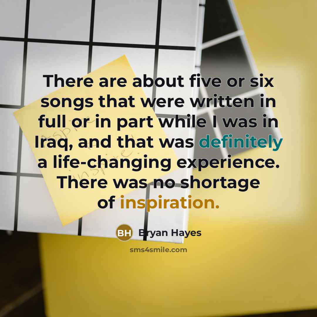 “There are about five or six songs that were written in full or in part while I was in Iraq, and that was definitely a life-changing experience. There was no shortage of inspiration.” quote by Bryan Hayes
