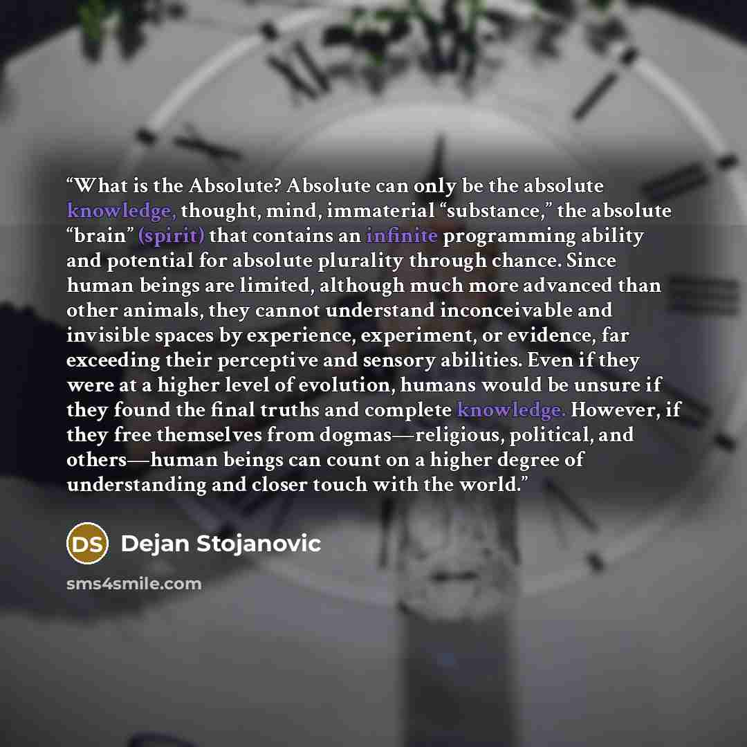 “What is the Absolute? Absolute can only be the absolute knowledge, thought, mind, immaterial “substance,” the absolute “brain” (spirit) that contains an infinite programming ability and potential for absolute plurality through chance. Since human beings are limited, although much more advanced…” quote by Dejan Stojanovic