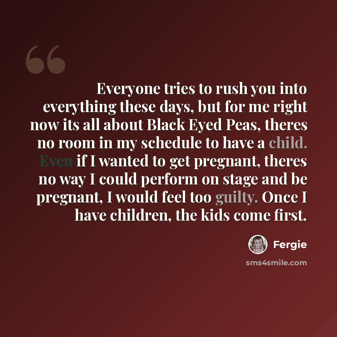 “Everyone tries to rush you into everything these days, but for me right now its all about Black Eyed Peas, theres no room in my schedule to have a child. Even if I wanted to get pregnant, theres no way I could perform on stage and be pregnant, I would feel too guilty. Once I have children, the…” quote by Fergie