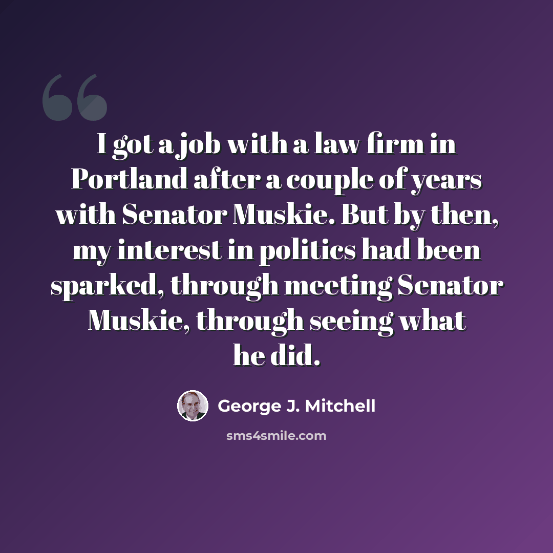 “I got a job with a law firm in Portland after a couple of years with Senator Muskie. But by then, my interest in politics had been sparked, through meeting Senator Muskie, through seeing what he did.” quote by George J. Mitchell