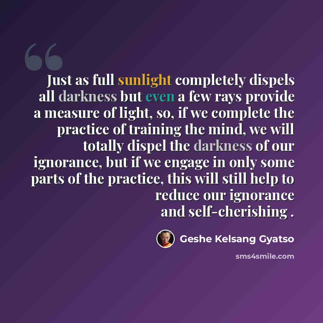 “Just as full sunlight completely dispels all darkness but even a few rays provide a measure of light, so, if we complete the practice of training the mind, we will totally dispel the darkness of our ignorance, but if we engage in only some parts of the practice, this will still help to reduce our…” quote by Geshe Kelsang Gyatso