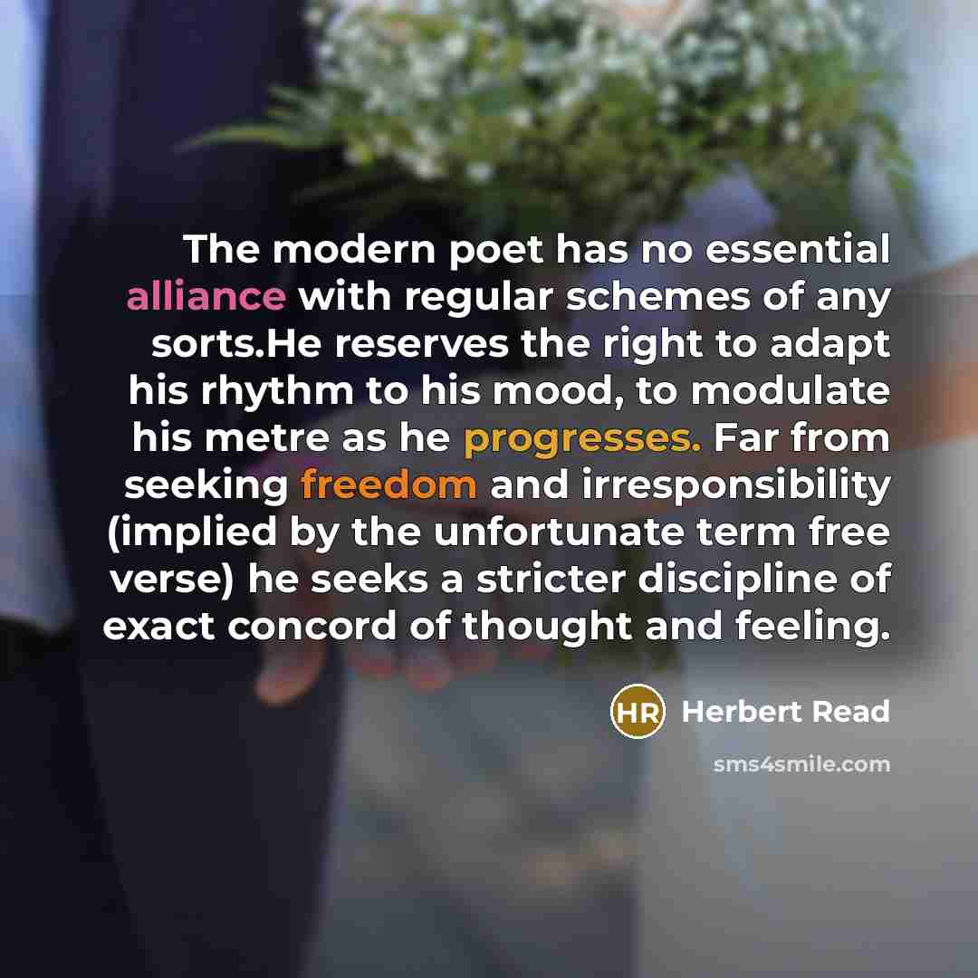 “The modern poet has no essential alliance with regular schemes of any sorts.He reserves the right to adapt his rhythm to his mood, to modulate his metre as he progresses. Far from seeking freedom and irresponsibility (implied by the unfortunate term free verse) he seeks a stricter discipline of…” quote by Herbert Read
