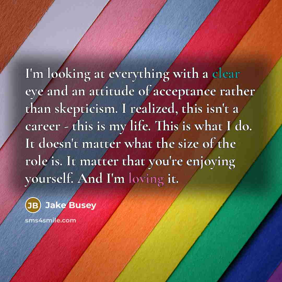 “I'm looking at everything with a clear eye and an attitude of acceptance rather than skepticism. I realized, this isn't a career - this is my life. This is what I do. It doesn't matter what the size of the role is. It matter that you're enjoying yourself. And I'm loving it.” quote by Jake Busey