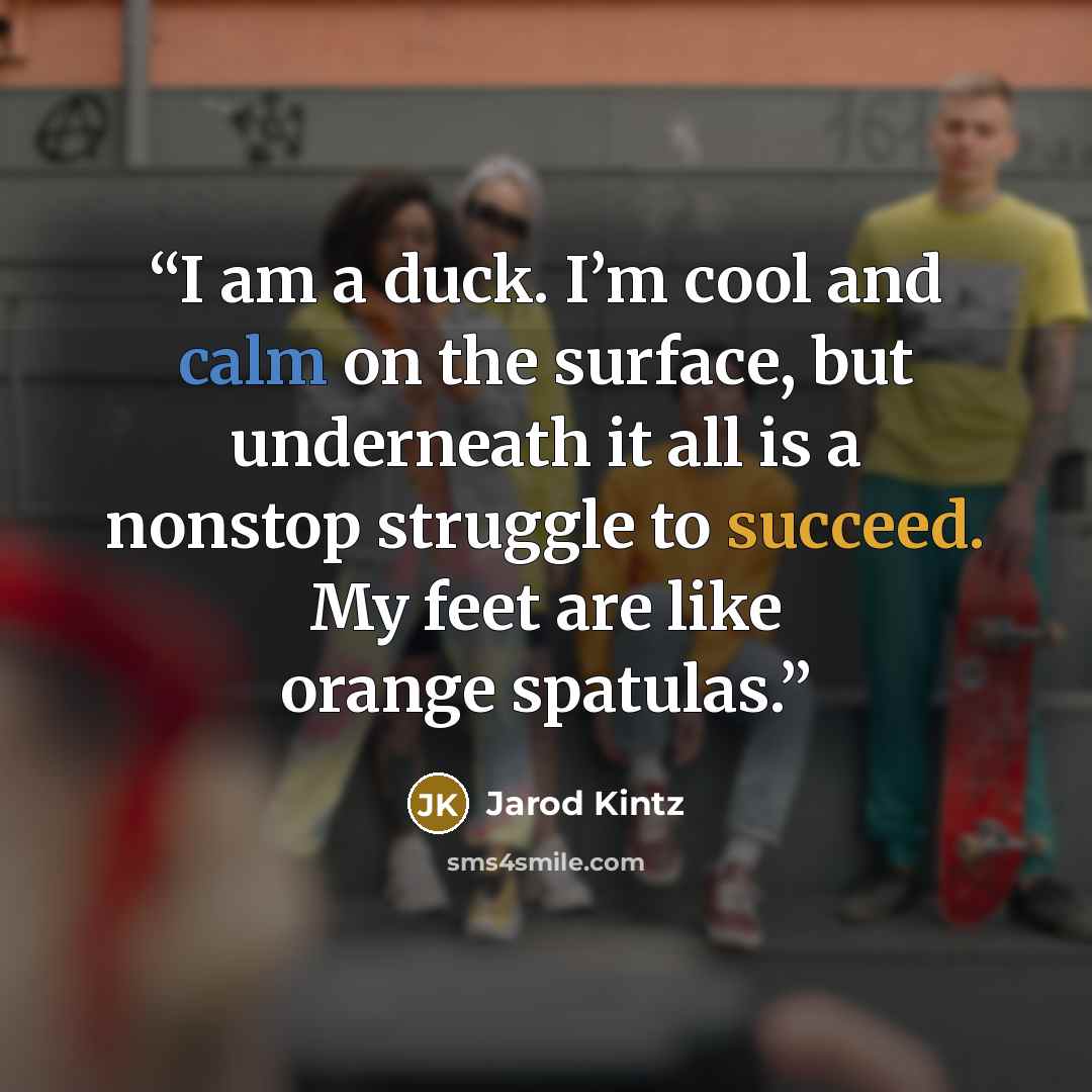“I am a duck. I’m cool and calm on the surface, but underneath it all is a nonstop struggle to succeed. My feet are like orange spatulas.” quote by Jarod Kintz