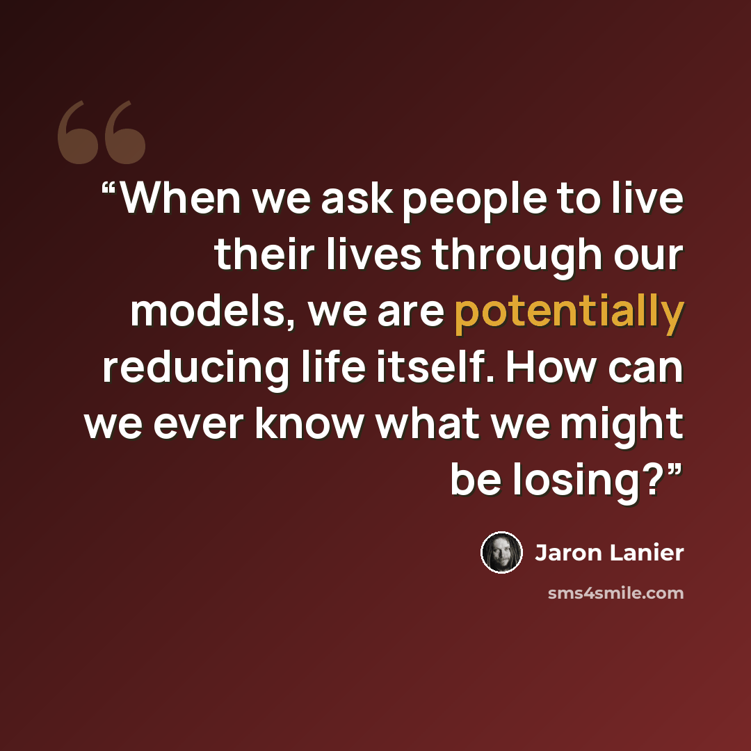 “When we ask people to live their lives through our models, we are potentially reducing life itself. How can we ever know what we might be losing?” quote by Jaron Lanier
