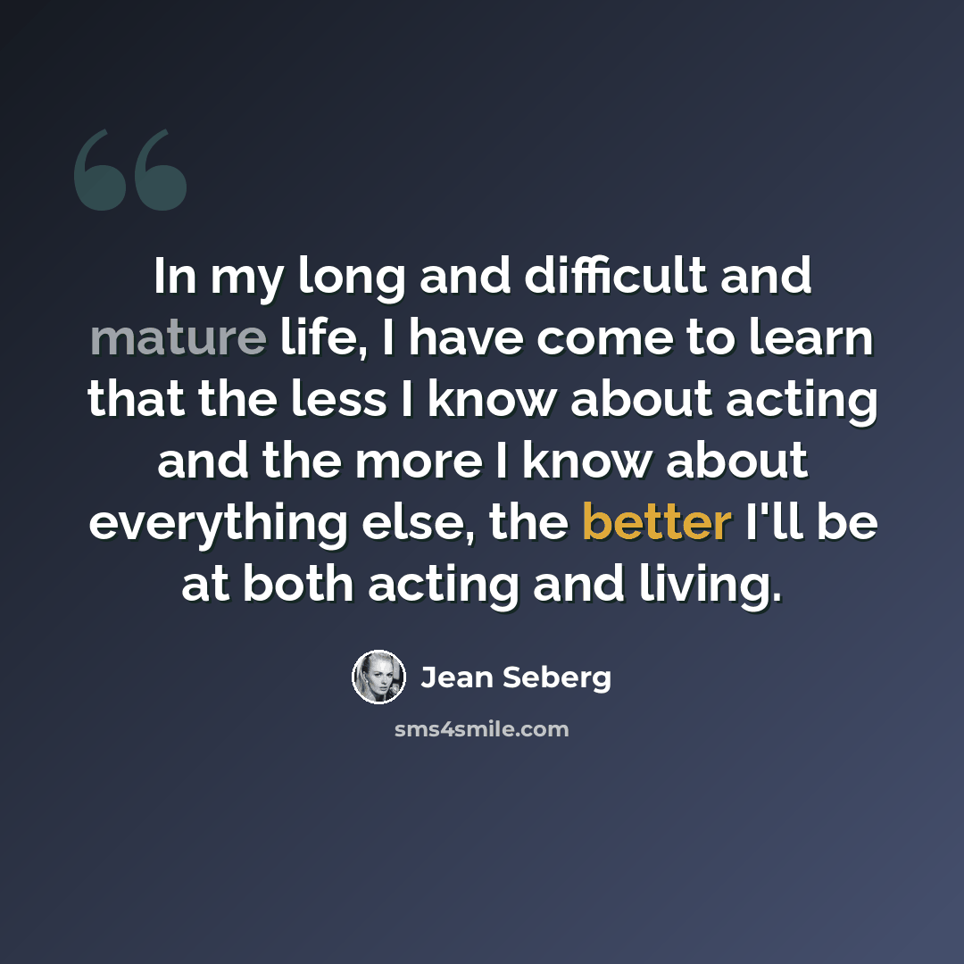 “In my long and difficult and mature life, I have come to learn that the less I know about acting and the more I know about everything else, the better I'll be at both acting and living.” quote by Jean Seberg
