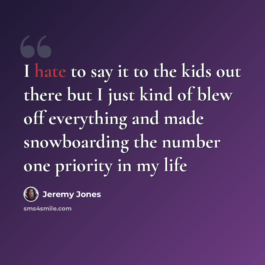 “I hate to say it to the kids out there but I just kind of blew off everything and made snowboarding the number one priority in my life” quote by Jeremy Jones