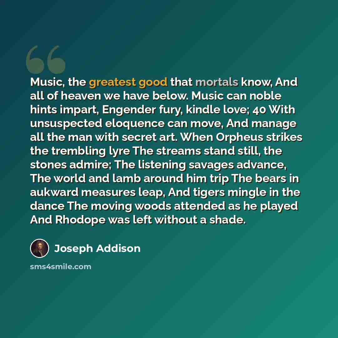 “Music, the greatest good that mortals know, And all of heaven we have below. Music can noble hints impart, Engender fury, kindle love; 40 With unsuspected eloquence can move, And manage all the man with secret art. When Orpheus strikes the trembling lyre The streams stand still, the stones admire…” quote by Joseph Addison