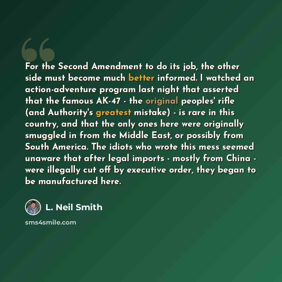 “For the Second Amendment to do its job, the other side must become much better informed. I watched an action-adventure program last night that asserted that the famous AK-47 - the original peoples' rifle (and Authority's greatest mistake) - is rare in this country, and that the only ones here were…” quote by L. Neil Smith