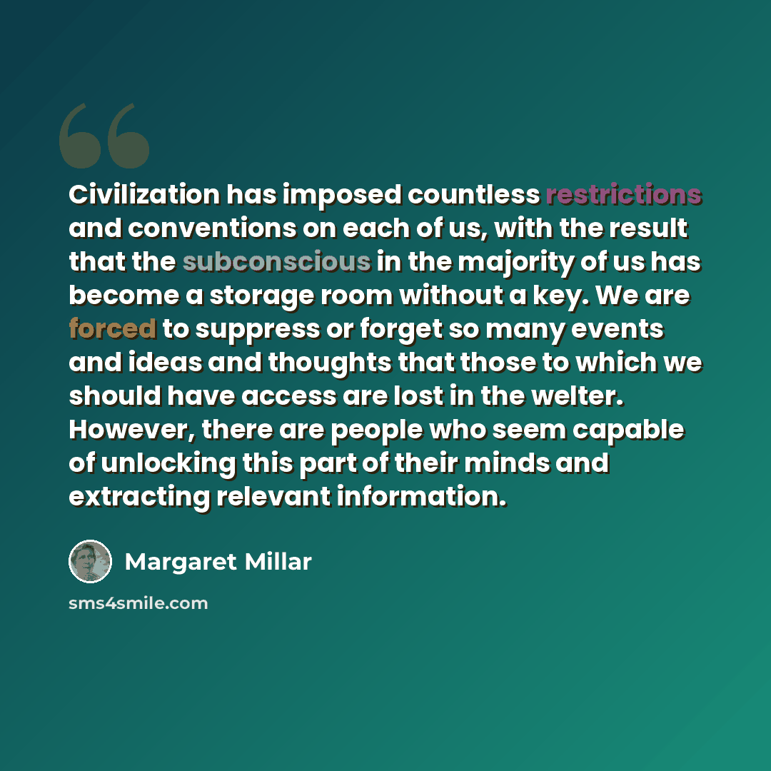 “Civilization has imposed countless restrictions and conventions on each of us, with the result that the subconscious in the majority of us has become a storage room without a key. We are forced to suppress or forget so many events and ideas and thoughts that those to which we should have access…” quote by Margaret Millar