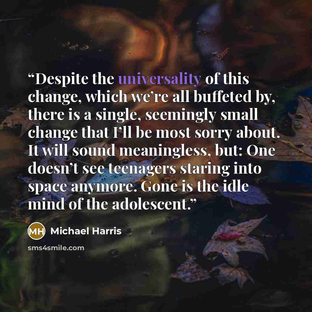 “Despite the universality of this change, which we’re all buffeted by, there is a single, seemingly small change that I’ll be most sorry about. It will sound meaningless, but: One doesn’t see teenagers staring into space anymore. Gone is the idle mind of the adolescent.” quote by Michael Harris