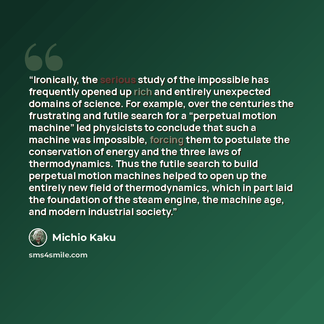 “Ironically, the serious study of the impossible has frequently opened up rich and entirely unexpected domains of science. For example, over the centuries the frustrating and futile search for a “perpetual motion machine” led physicists to conclude that such a machine was impossible, forcing them…” quote by Michio Kaku