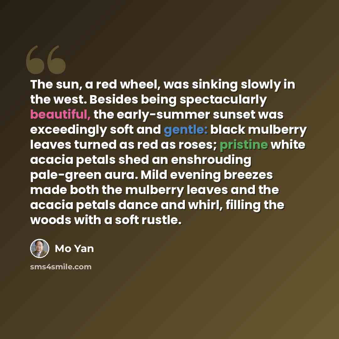 “The sun, a red wheel, was sinking slowly in the west. Besides being spectacularly beautiful, the early-summer sunset was exceedingly soft and gentle: black mulberry leaves turned as red as roses; pristine white acacia petals shed an enshrouding pale-green aura. Mild evening breezes made both the…” quote by Mo Yan