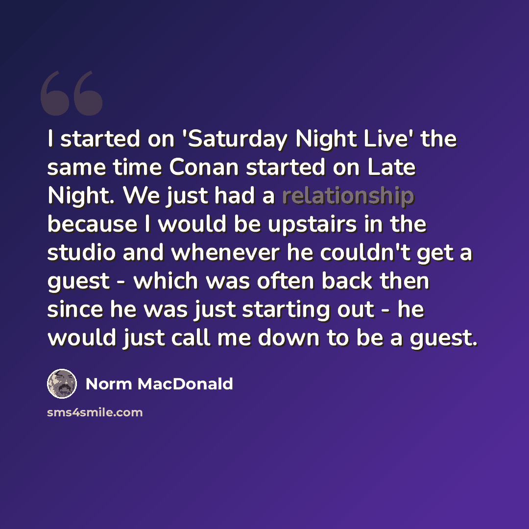 “I started on 'Saturday Night Live' the same time Conan started on Late Night. We just had a relationship because I would be upstairs in the studio and whenever he couldn't get a guest - which was often back then since he was just starting out - he would just call me down to be a guest.” quote by Norm MacDonald