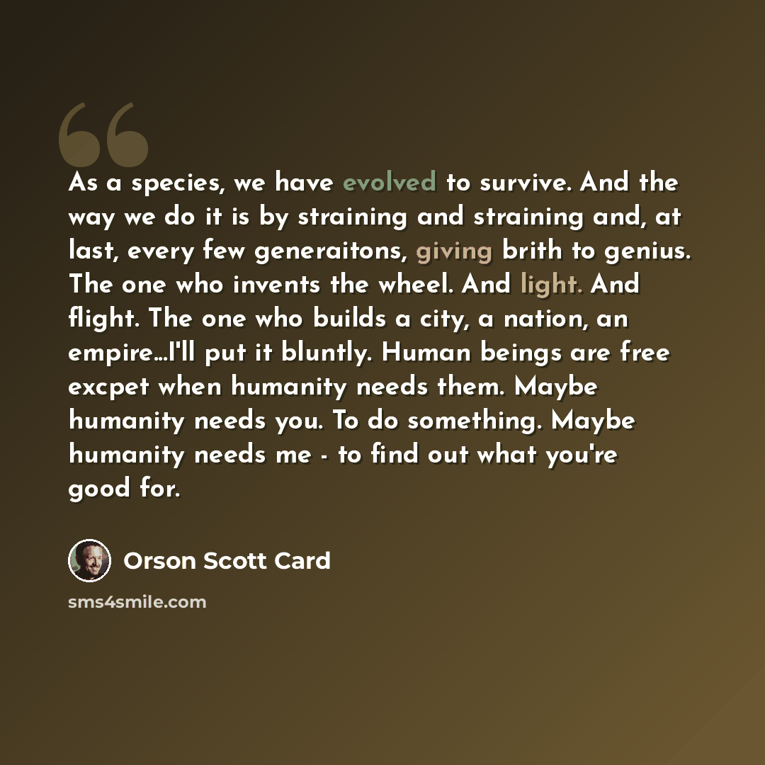 “As a species, we have evolved to survive. And the way we do it is by straining and straining and, at last, every few generaitons, giving brith to genius. The one who invents the wheel. And light. And flight. The one who builds a city, a nation, an empire...I'll put it bluntly. Human beings are…” quote by Orson Scott Card