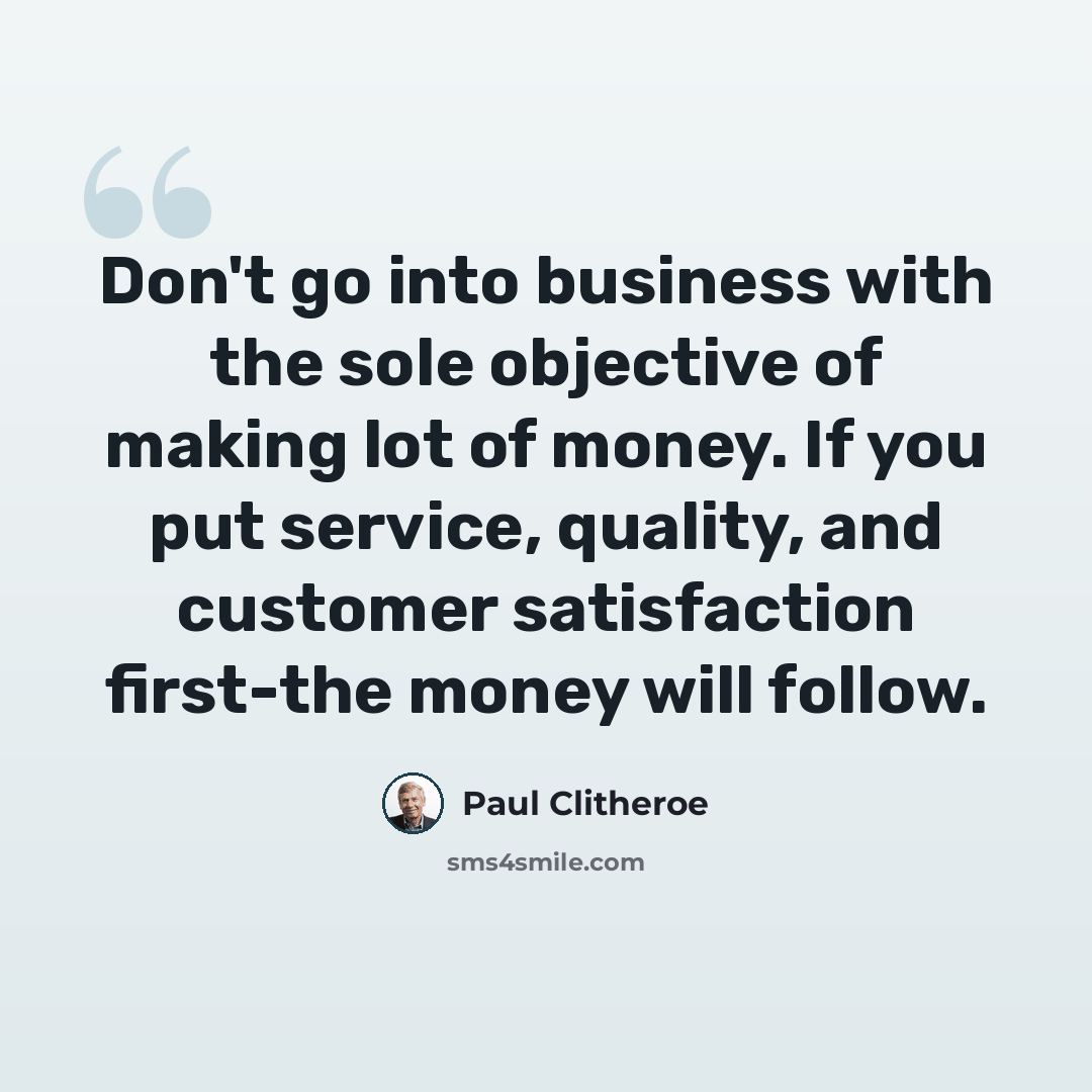 “Don't go into business with the sole objective of making lot of money. If you put service, quality, and customer satisfaction first-the money will follow.” quote by Paul Clitheroe