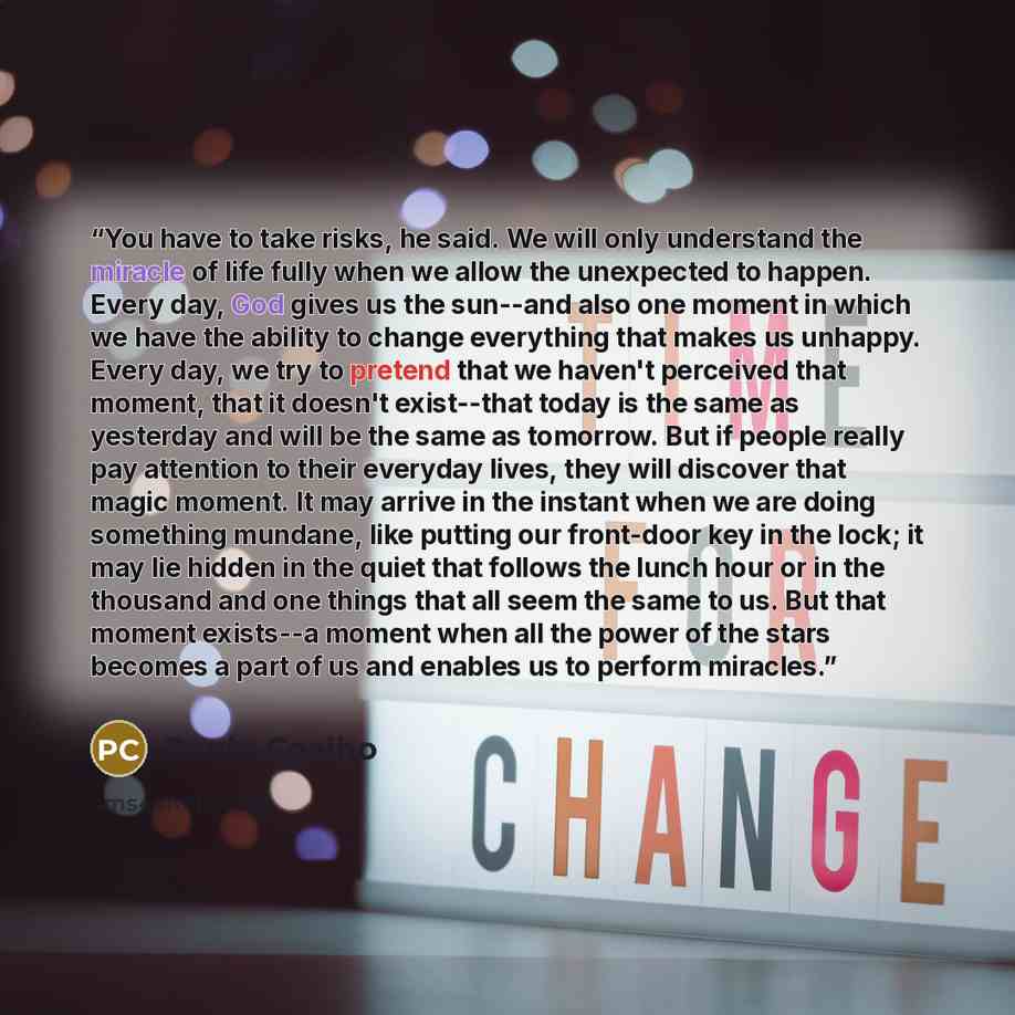 “You have to take risks, he said. We will only understand the miracle of life fully when we allow the unexpected to happen. Every day, God gives us the sun--and also one moment in which we have the ability to change everything that makes us unhappy. Every day, we try to pretend that we haven't…” quote by Paulo Coelho