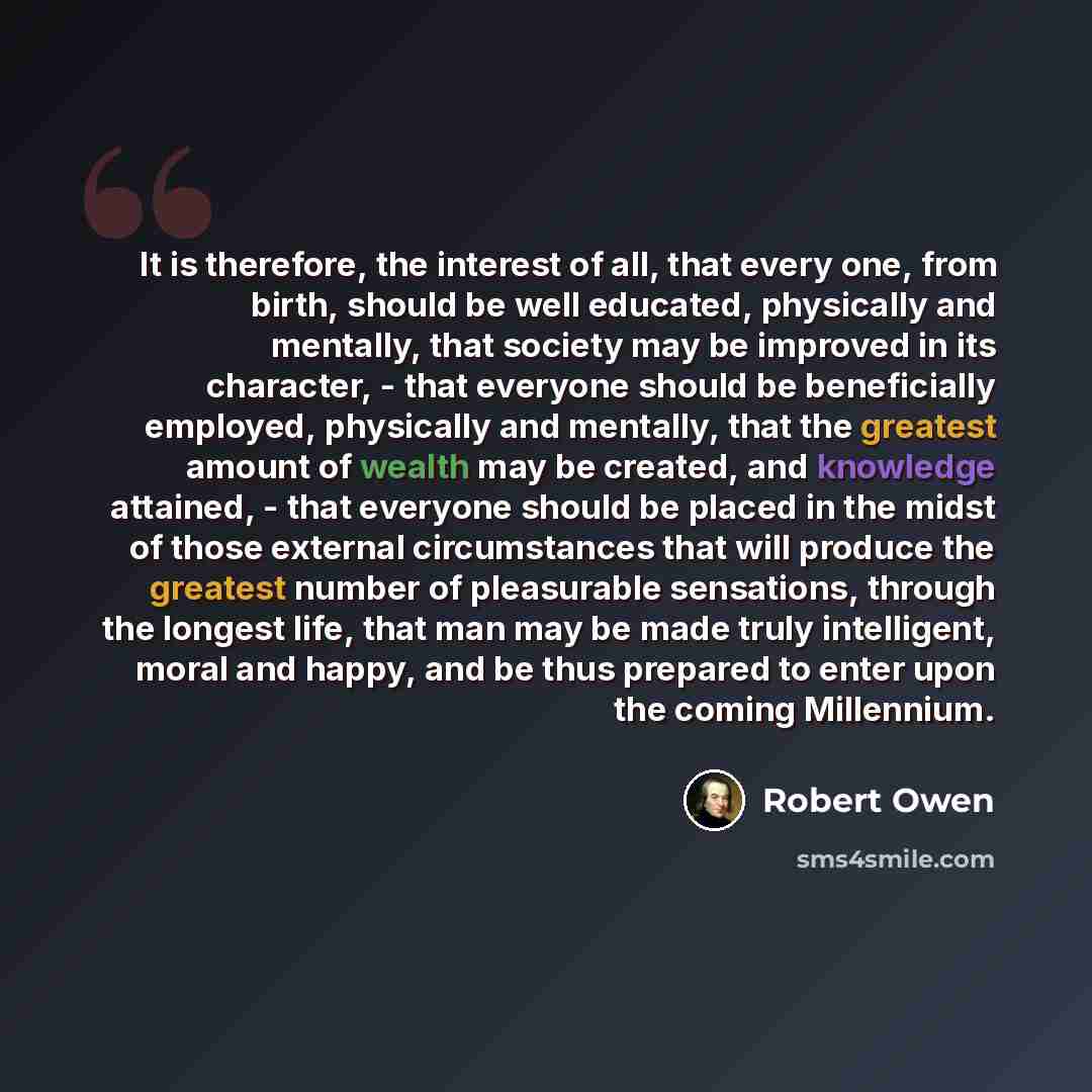“It is therefore, the interest of all, that every one, from birth, should be well educated, physically and mentally, that society may be improved in its character, - that everyone should be beneficially employed, physically and mentally, that the greatest amount of wealth may be created, and…” quote by Robert Owen
