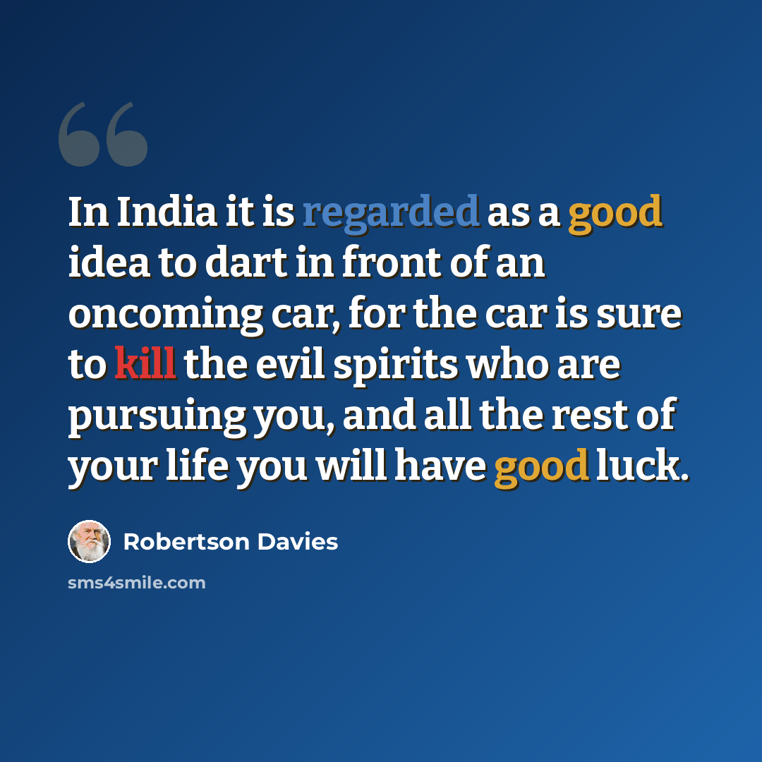 “In India it is regarded as a good idea to dart in front of an oncoming car, for the car is sure to kill the evil spirits who are pursuing you, and all the rest of your life you will have good luck.” quote by Robertson Davies