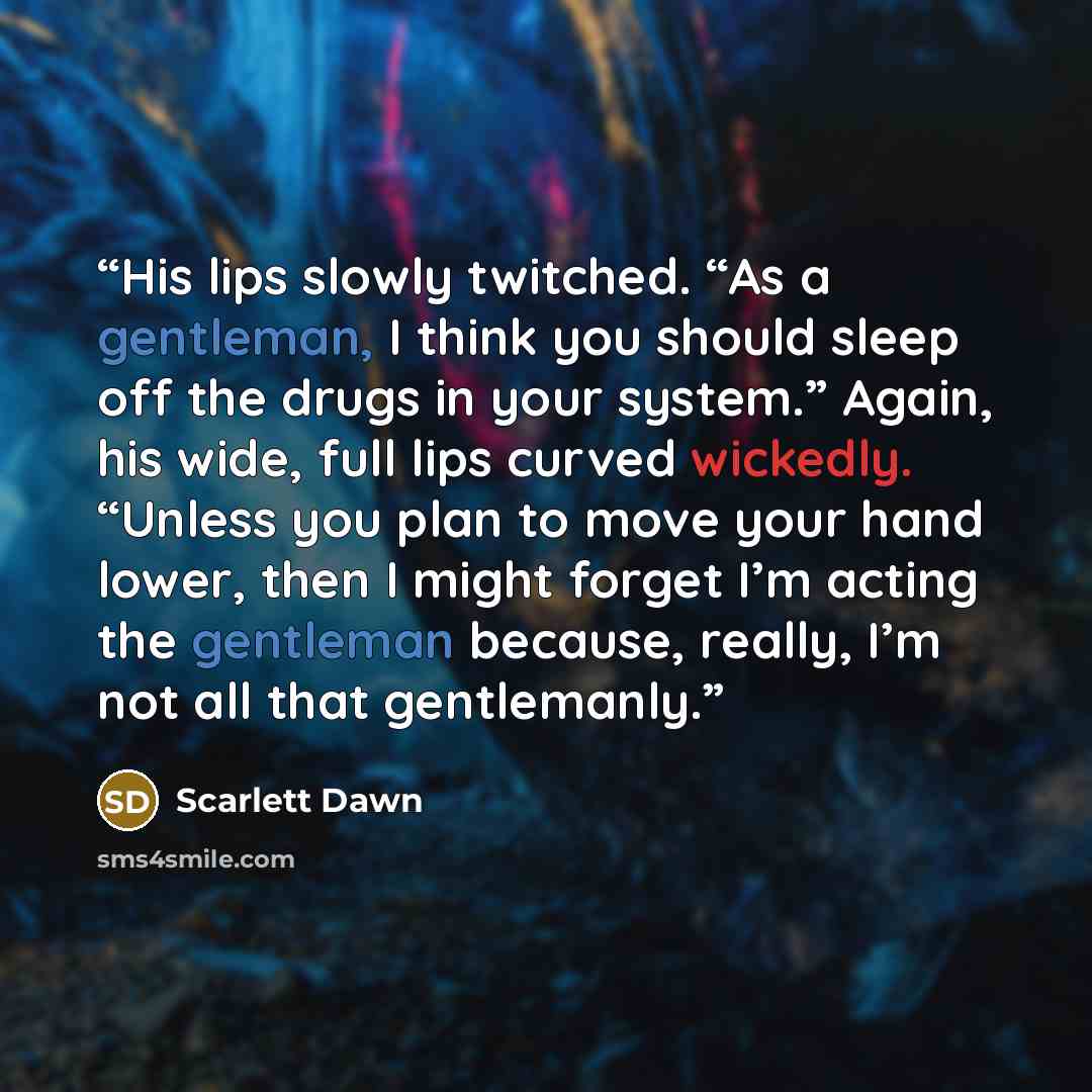 “His lips slowly twitched. “As a gentleman, I think you should sleep off the drugs in your system.” Again, his wide, full lips curved wickedly. “Unless you plan to move your hand lower, then I might forget I’m acting the gentleman because, really, I’m not all that gentlemanly.” quote by Scarlett Dawn