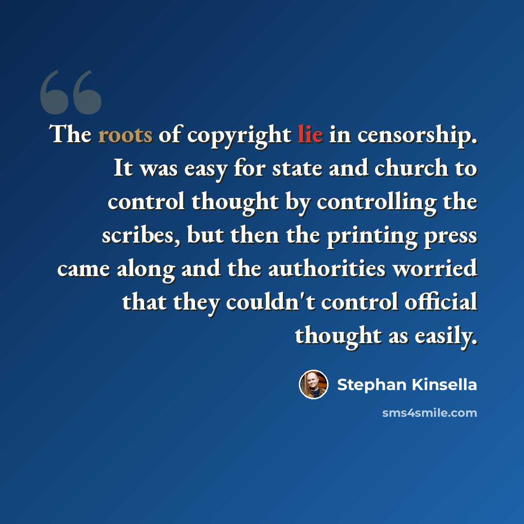 “The roots of copyright lie in censorship. It was easy for state and church to control thought by controlling the scribes, but then the printing press came along and the authorities worried that they couldn't control official thought as easily.” quote by Stephan Kinsella