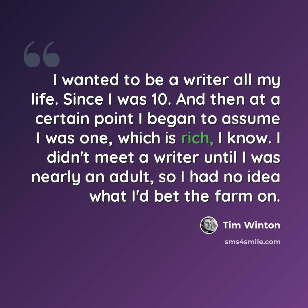 “I wanted to be a writer all my life. Since I was 10. And then at a certain point I began to assume I was one, which is rich, I know. I didn't meet a writer until I was nearly an adult, so I had no idea what I'd bet the farm on.” quote by Tim Winton