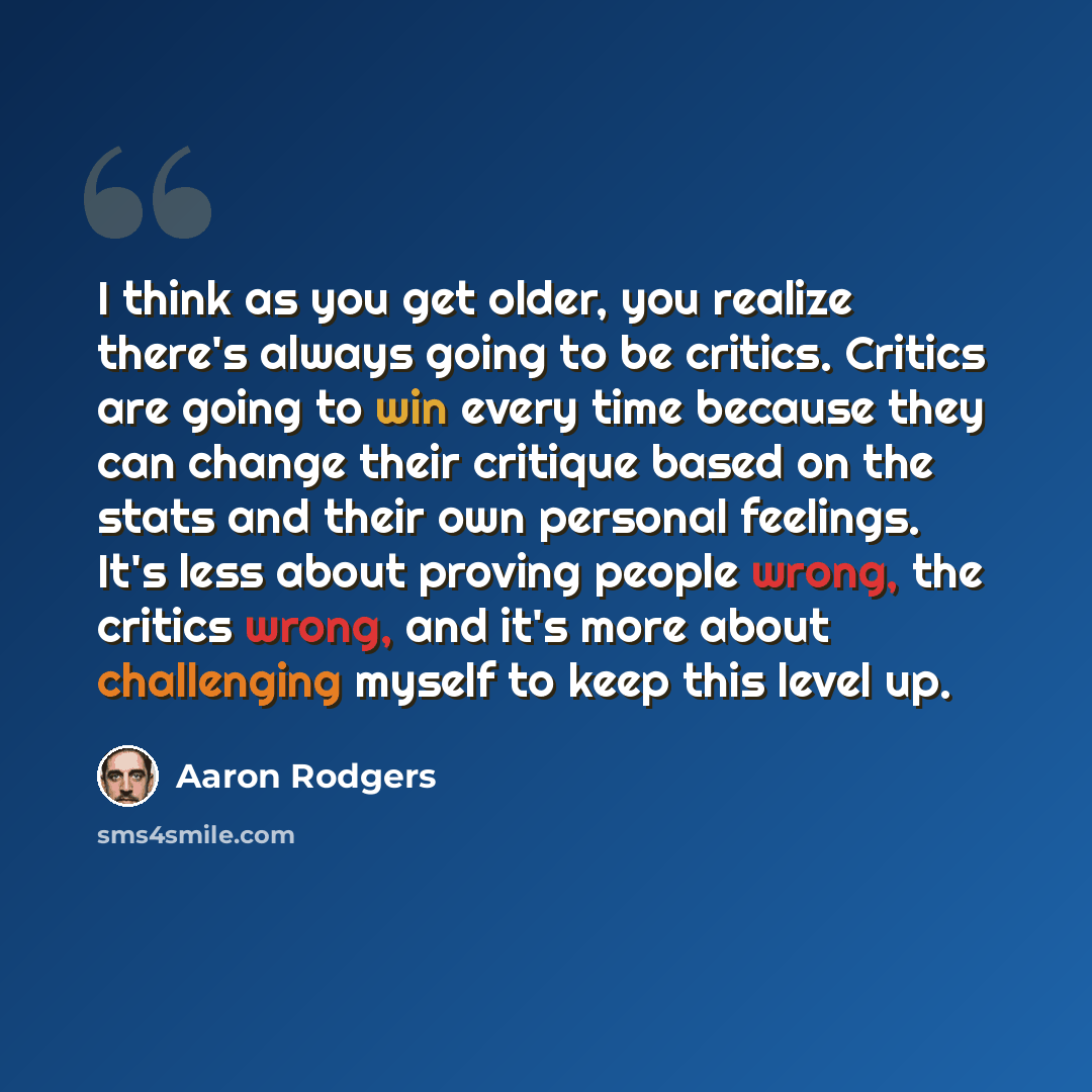 “I think as you get older, you realize there's always going to be critics. Critics are going to win every time because they can change their critique based on the stats and their own personal feelings. It's less about proving people wrong, the critics wrong, and it's more about challenging myself…” quote by Aaron Rodgers
