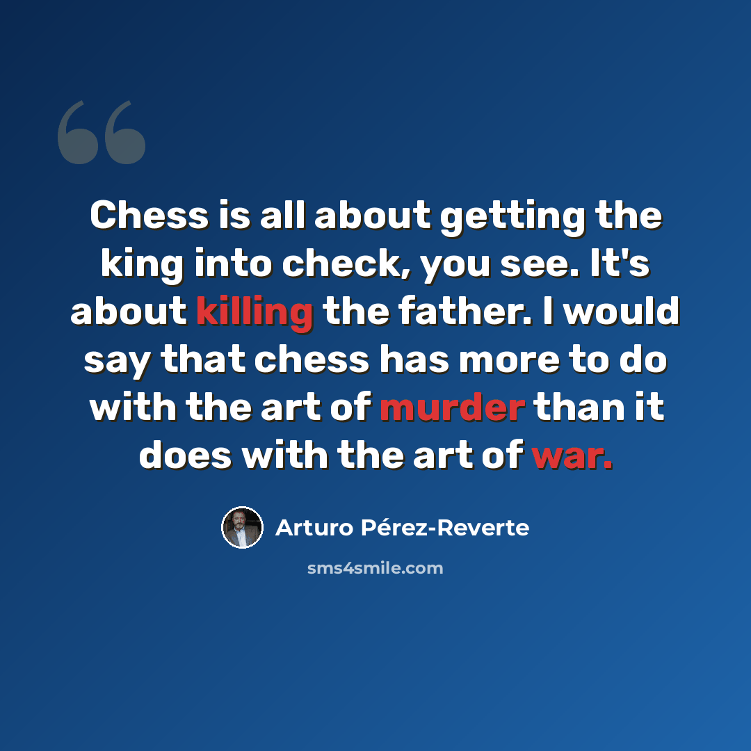 “Chess is all about getting the king into check, you see. It's about killing the father. I would say that chess has more to do with the art of murder than it does with the art of war.” quote by Arturo Pérez-Reverte
