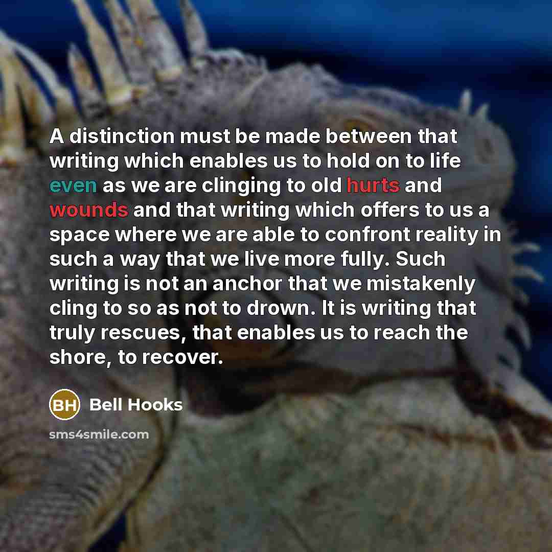 “A distinction must be made between that writing which enables us to hold on to life even as we are clinging to old hurts and wounds and that writing which offers to us a space where we are able to confront reality in such a way that we live more fully. Such writing is not an anchor that we…” quote by Bell Hooks