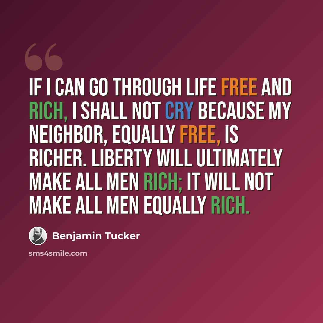 “If I can go through life free and rich, I shall not cry because my neighbor, equally free, is richer. Liberty will ultimately make all men rich; it will not make all men equally rich.” quote by Benjamin Tucker
