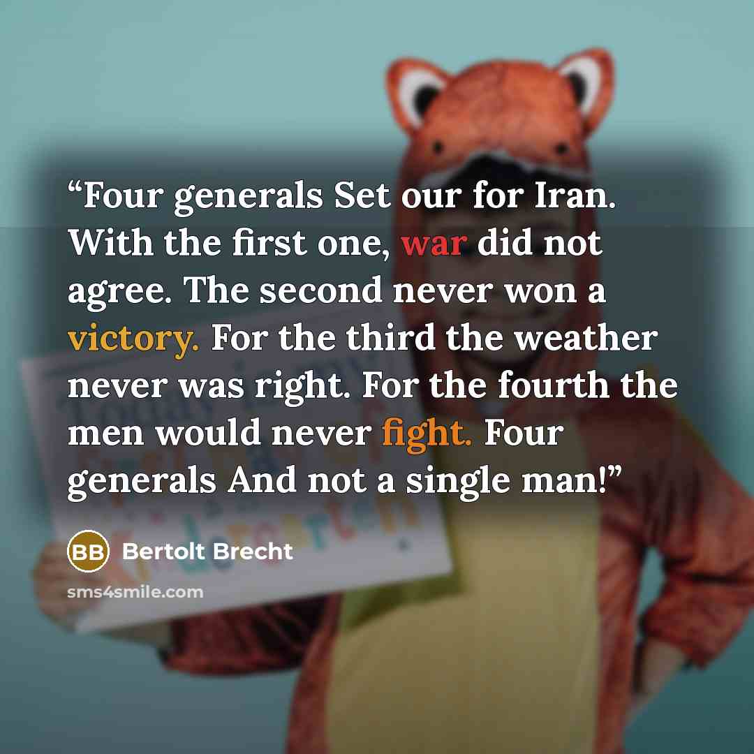 “Four generals Set our for Iran. With the first one, war did not agree. The second never won a victory. For the third the weather never was right. For the fourth the men would never fight. Four generals And not a single man!” quote by Bertolt Brecht