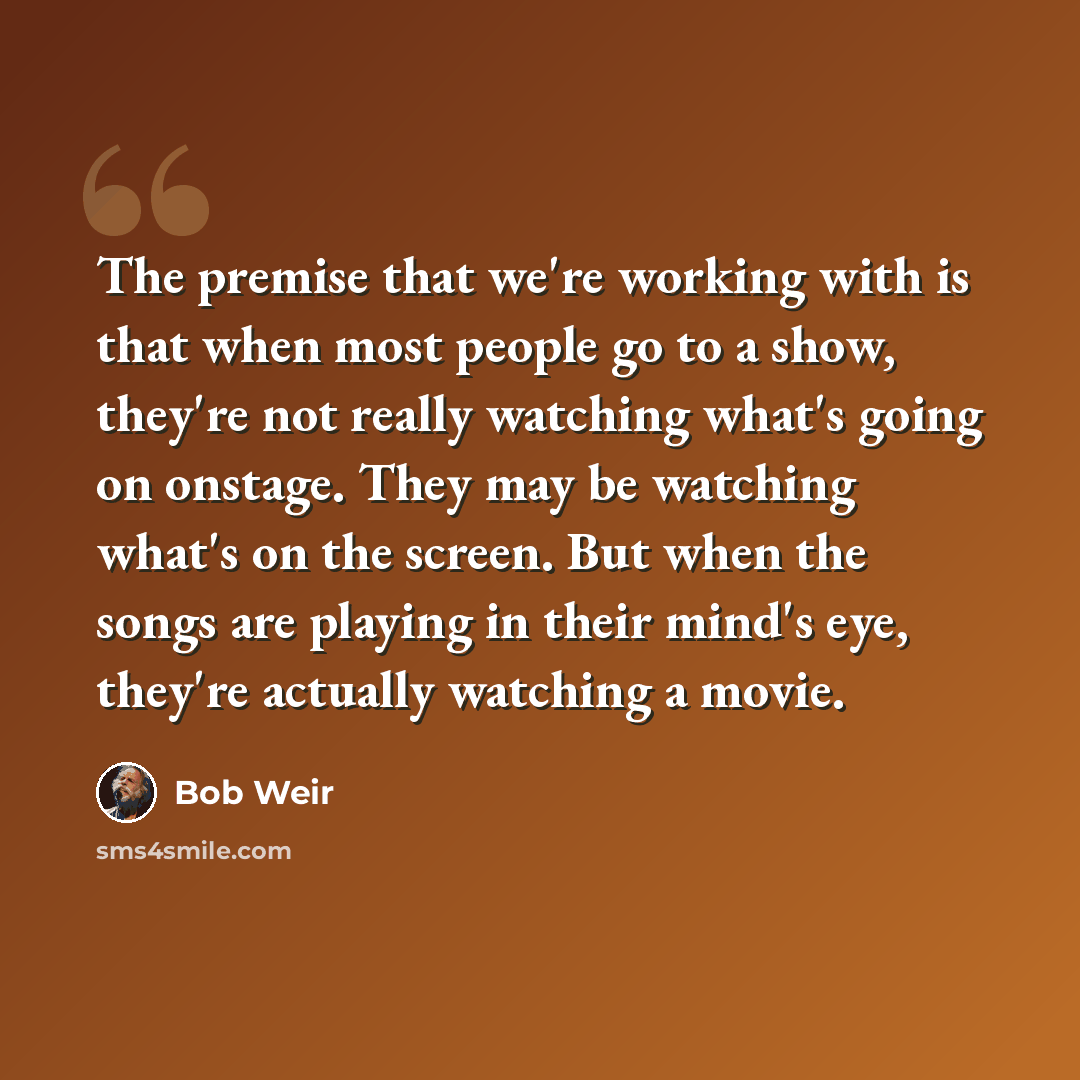 “The premise that we're working with is that when most people go to a show, they're not really watching what's going on onstage. They may be watching what's on the screen. But when the songs are playing in their mind's eye, they're actually watching a movie.” quote by Bob Weir